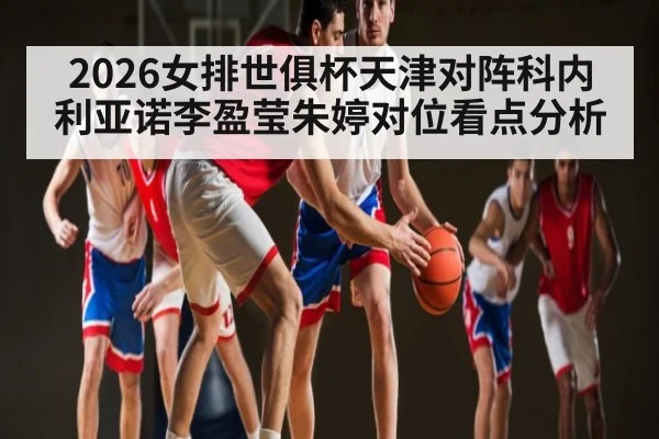 2026女排世俱杯天津对阵科内利亚诺李盈莹朱婷对位看点分析
